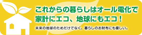 これからの暮らしはオール電化で家系にエコ、地球にもエコ！未来のちきゅうのためだけでなく、暮らしのお財布にも優しい。