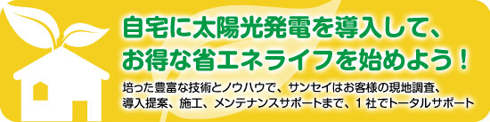 自宅に太陽光発電を導入して、お得な省エネライフを始めよう！培った豊富な技術とノウハウで、サンセイはお客様の現地調査、導入提案、施工、メンテナンスサポートまで、一社でトータルサポート