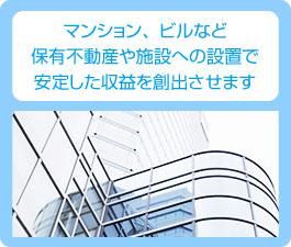 マンション、ビルなど保有不動産や施設への設置で安定した収益を創出させます。